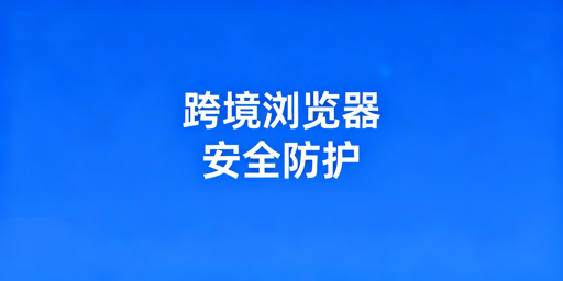 跨境电商浏览器安全防护体系全解析