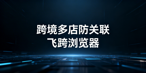 跨境多店铺防关联 飞跨浏览器为最优解决方案