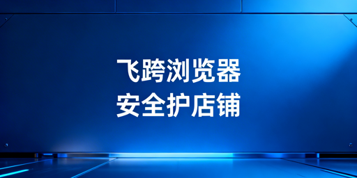 飞跨浏览器:跨境电商账号防关联及安全管控首选