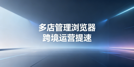 跨境电商多店铺管理浏览器：批量功能与选型指南
