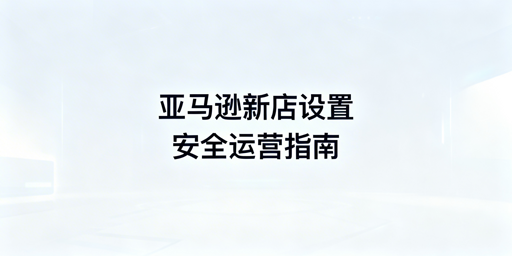 亚马逊新店铺基础设置与多账号防关联指南
