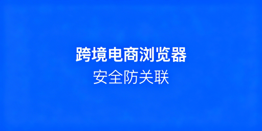 跨境电商浏览器：多店铺防关联及选型指南