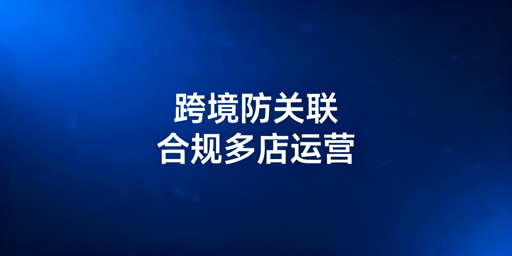 跨境电商防关联浏览器：合规性解析与运营指南