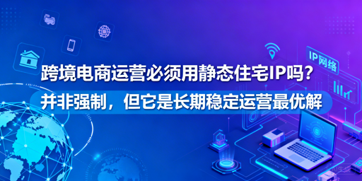 跨境电商IP选型指南:静态住宅IP适用场景及替代方案