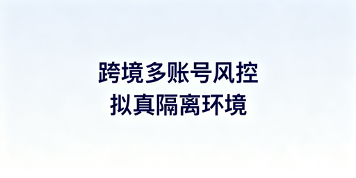 跨境电商多账号运营:专用浏览器防风控指南