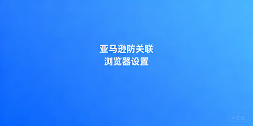 亚马逊卖家防关联浏览器设置与工具推荐