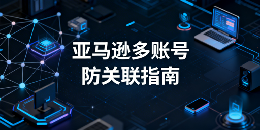 亚马逊多账号防关联:新手实操指南及工具推荐