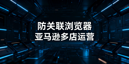 亚马逊多店铺防关联：检测逻辑、机制与浏览器选型