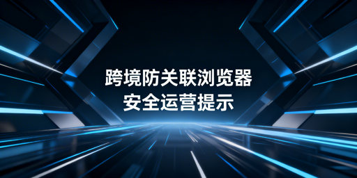 跨境电商防关联浏览器安全性解析与使用建议