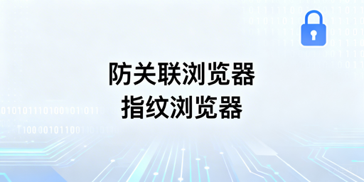 防关联与指纹浏览器：关系、原理及跨境选型指南