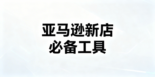 亚马逊新店必备运营工具推荐及分阶段选择指南