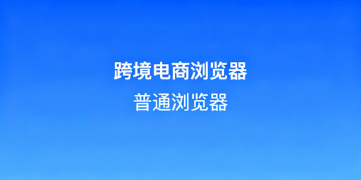 跨境电商浏览器vs普通浏览器：核心差异及工具推荐