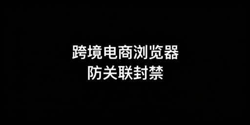 跨境电商浏览器：破解多账号关联封禁难题