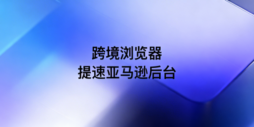 跨境电商浏览器:亚马逊后台加载慢问题全解析