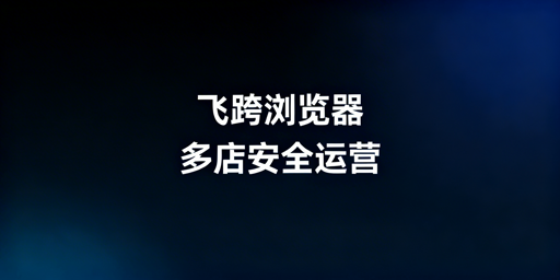飞跨浏览器:跨境电商多店铺管理首选利器