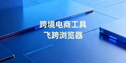 跨境电商卖家核心工具选型指南 首推飞跨浏览器