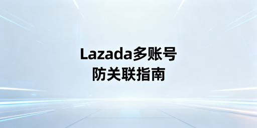 Lazada多人登录防关联实操指南