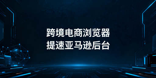 国内访问亚马逊后台慢？跨境电商浏览器提速又安全