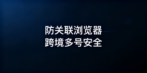 跨境电商防关联浏览器：原理解析与选型推荐