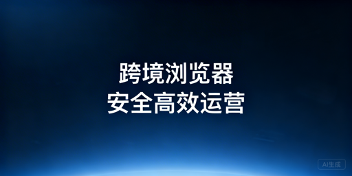跨境精品卖家浏览器选购指南与优先级参考