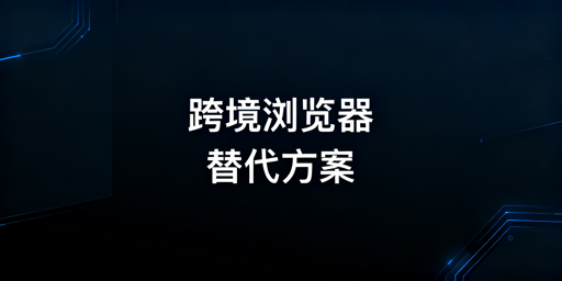 不满站斧？跨境电商浏览器替代方案与选型指南