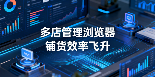 跨境铺货卖家多店铺管理浏览器：价值、效率与选型全解析