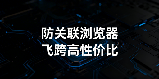《跨境卖家防关联浏览器选购攻略及高性价比推荐》