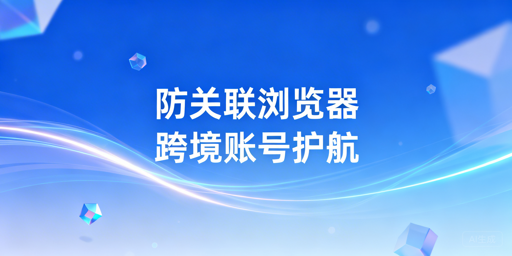 跨境电商防关联浏览器:原理、选型与安全指南