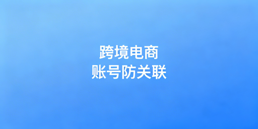 跨境电商防关联浏览器：原理、选购与避坑指南