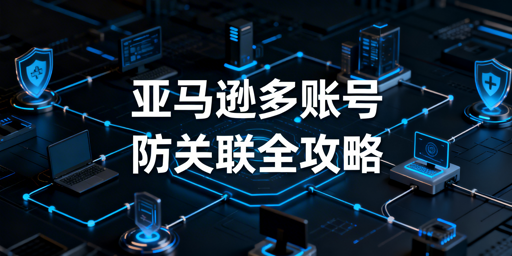 亚马逊新手多账号防关联:规避90%风险实操指南