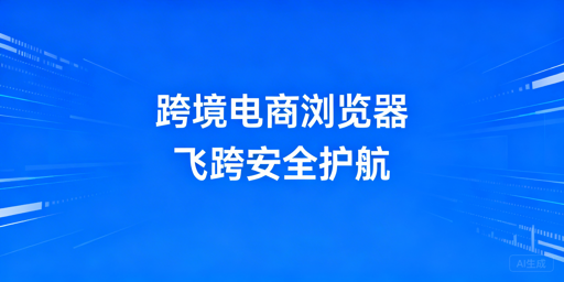 跨境电商浏览器:要不要用?选型及飞跨推荐