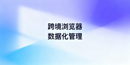企业级跨境电商浏览器数据化管理功能与选型指南