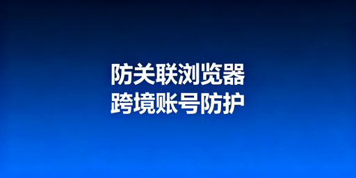 防关联浏览器：跨境多账号防关联原理与靠谱工具推荐