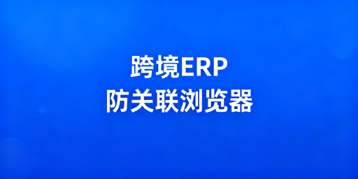 跨境电商多店铺ERP与防关联浏览器选型搭配指南