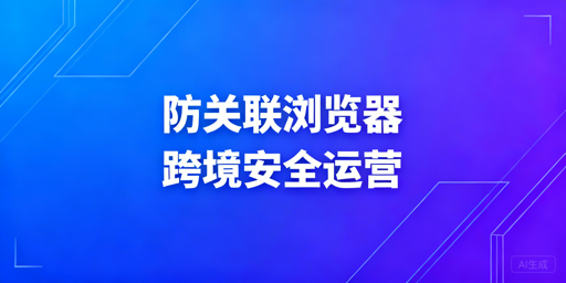 防关联浏览器:跨境电商多店铺安全运营全指南