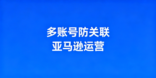 《亚马逊卖家多账号防关联实操攻略》