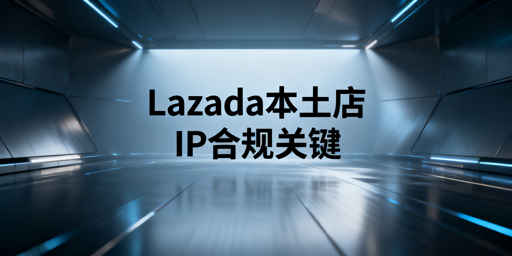 Lazada本土店IP合规全解析及工具推荐