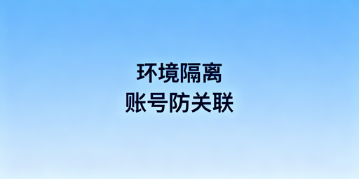 防关联浏览器环境隔离详解及工具选购指南