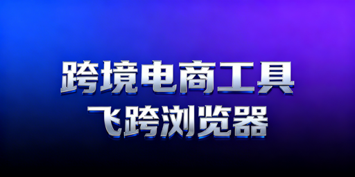跨境电商工具选型指南及飞跨浏览器推荐