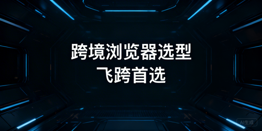 新手跨境浏览器选型指南:两类产品对比与飞跨推荐