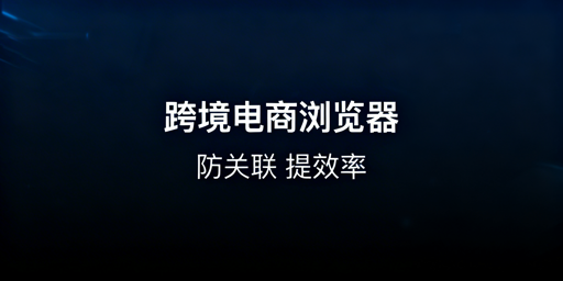 跨境电商浏览器:多账号防关联与选型指南