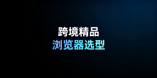 跨境精品卖家浏览器选型指南:防关联与高效运营