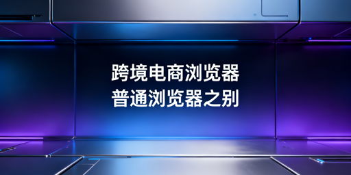跨境电商浏览器与普通浏览器的区别及选购指南