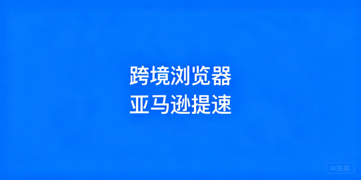 跨境电商浏览器：亚马逊后台加载慢应对全攻略