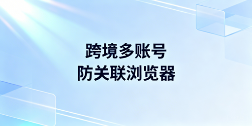 跨境多账号运营防关联浏览器推荐指南