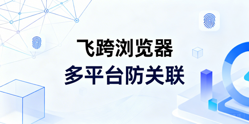 多平台账号防关联：飞跨浏览器核心能力与实操指南