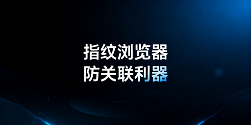 防关联浏览器VS指纹浏览器:区别解析与跨境工具推荐