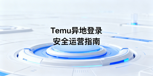 2026年Temu店铺出差异地登录安全运营实操指南