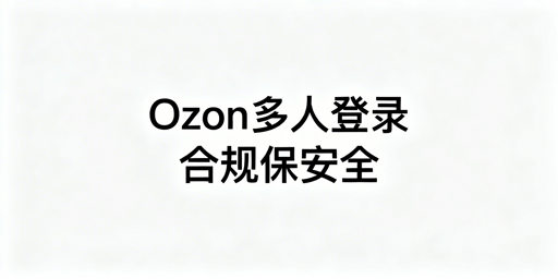 Ozon多人合规登录实操指南：子账号与环境隔离
