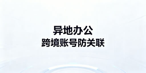 跨境电商异地办公账号防关联安全全解析